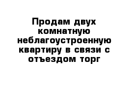 Продам двух комнатную неблагоустроенную квартиру в связи с отъездом торг